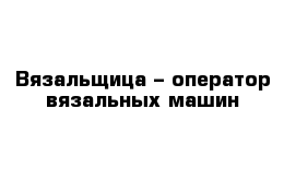 Вязальщица – оператор вязальных машин